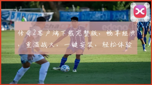 传奇2客户端下载完整版，畅享经典，重温战火，一键安装，轻松体验