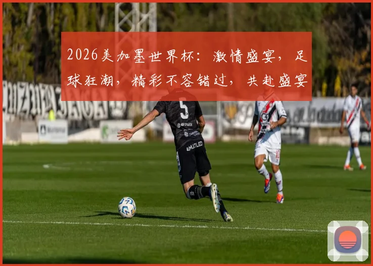 2026美加墨世界杯：激情盛宴，足球狂潮，精彩不容错过，共赴盛宴
