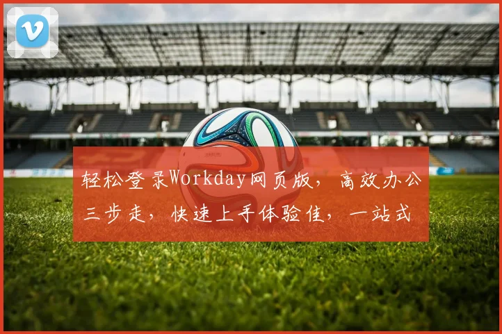 轻松登录Workday网页版，高效办公三步走，快速上手体验佳，一站式服务保障
