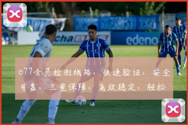 e77会员检测线路，快速验证，安全可靠，三重保障，高效稳定，轻松体验